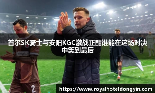 首尔SK骑士与安阳KGC激战正酣谁能在这场对决中笑到最后
